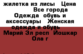 жилетка из лисы › Цена ­ 3 700 - Все города Одежда, обувь и аксессуары » Женская одежда и обувь   . Марий Эл респ.,Йошкар-Ола г.